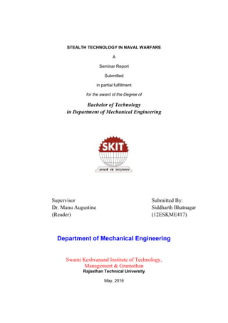 STEALTH TECHNOLOGY IN NAVAL WARFARE
A
Seminar Report
Submitted
in partial fulfillment
for the award of the Degree of
Bachelor of Technology
in Department of Mechanical Engineering
Supervisor Submitted By:
Dr. Manu Augustine Siddharth Bhatnagar
(Reader) (12ESKME417)
Department of Mechanical Engineering
Swami Keshvanand Institute of Technology,
Management & Gramothan
Rajasthan Technical University
May, 2016
 