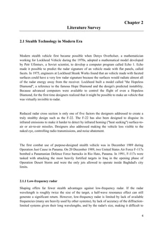 4
Chapter 2
Literature Survey
2.1 Stealth Technology in Modern Era
Modern stealth vehicle first became possible when Denys Overholser, a mathematician
working for Lockheed Vehicle during the 1970s, adopted a mathematical model developed
by Petr Ufimtsev, a Soviet scientist, to develop a computer program called Echo 1. Echo
made it possible to predict the radar signature of an vehicle made with flat panels, called
facets. In 1975, engineers at Lockheed Skunk Works found that an vehicle made with faceted
surfaces could have a very low radar signature because the surfaces would radiate almost all
of the radar energy away from the receiver. Lockheed built a model called "the Hopeless
Diamond", a reference to the famous Hope Diamond and the design's predicted instability.
Because advanced computers were available to control the flight of even a Hopeless
Diamond, for the first time designers realized that it might be possible to make an vehicle that
was virtually invisible to radar.
Reduced radar cross section is only one of five factors the designers addressed to create a
truly stealthy design such as the F-22. The F-22 has also been designed to disguise its
infrared emissions to make it harder to detect by infrared homing ("heat seeking") surface-to-
air or air-to-air missiles. Designers also addressed making the vehicle less visible to the
naked eye, controlling radio transmissions, and noise abatement.
The first combat use of purpose-designed stealth vehicle was in December 1989 during
Operation Just Cause in Panama. On 20 December 1989, two United States Air Force F-117s
bombed a Panamanian Defence Force barracks in Rio Hato, Panama. In 1991, F-117s were
tasked with attacking the most heavily fortified targets in Iraq in the opening phase of
Operation Desert Storm and were the only jets allowed to operate inside Baghdad's city
limits.
2.1.1 Low-frequency radar
Shaping offers far fewer stealth advantages against low-frequency radar. If the radar
wavelength is roughly twice the size of the target, a half-wave resonance effect can still
generate a significant return. However, low-frequency radar is limited by lack of available
frequencies (many are heavily used by other systems), by lack of accuracy of the diffraction-
limited systems given their long wavelengths, and by the radar's size, making it difficult to
 