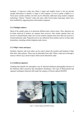 5
transport. A long-wave radar may detect a target and roughly locate it, but not provide
enough information to identify it, target it with weapons, or even to guide a fighter to it.
Noise poses another problem, but that can be efficiently addressed using modern computer
technology; Chinese "Nantsin" radar and many older Soviet-made long-range radars have
been modified by supporting them with modern computers.
2.1.2 Multiple emitters
Much of the stealth comes in in directions different than a direct return. Thus, detection can
be better achieved if emitters are separate from receivers. One emitter separate from one
receiver is termed bistatic radar; one or more emitters separate from more than one receiver is
termed multistatic radar. Proposals exist to use reflections from emitters such as civilian radio
transmitters, including cellular telephone radio towers.
2.1.3 Ship's wakes and spray
Synthetic Aperture side scan radars can be used to detect the location and heading of ships
from their wake patterns. These may be detectable from orbit. When a ship moves through a
seaway it throws up a cloud of spray which can be detected by radar.
2.1.4 Schlieren signature
Anything that disturbs the atmosphere may be detected (Schlieren photography) because of
the Schlieren effect caused by that atmospheric disturbance. This type of Measurement and
signature intelligence detection falls under the category of Electro-optical MASINT.
Fig.2.1: Vehicle Shape and RAM Coating.
 