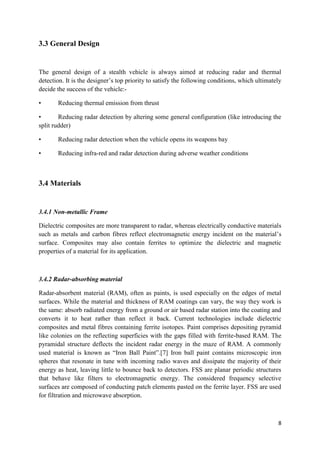 8
3.3 General Design
The general design of a stealth vehicle is always aimed at reducing radar and thermal
detection. It is the designer’s top priority to satisfy the following conditions, which ultimately
decide the success of the vehicle:-
• Reducing thermal emission from thrust
• Reducing radar detection by altering some general configuration (like introducing the
split rudder)
• Reducing radar detection when the vehicle opens its weapons bay
• Reducing infra-red and radar detection during adverse weather conditions
3.4 Materials
3.4.1 Non-metallic Frame
Dielectric composites are more transparent to radar, whereas electrically conductive materials
such as metals and carbon fibres reflect electromagnetic energy incident on the material’s
surface. Composites may also contain ferrites to optimize the dielectric and magnetic
properties of a material for its application.
3.4.2 Radar-absorbing material
Radar-absorbent material (RAM), often as paints, is used especially on the edges of metal
surfaces. While the material and thickness of RAM coatings can vary, the way they work is
the same: absorb radiated energy from a ground or air based radar station into the coating and
converts it to heat rather than reflect it back. Current technologies include dielectric
composites and metal fibres containing ferrite isotopes. Paint comprises depositing pyramid
like colonies on the reflecting superficies with the gaps filled with ferrite-based RAM. The
pyramidal structure deflects the incident radar energy in the maze of RAM. A commonly
used material is known as “Iron Ball Paint‟.[7] Iron ball paint contains microscopic iron
spheres that resonate in tune with incoming radio waves and dissipate the majority of their
energy as heat, leaving little to bounce back to detectors. FSS are planar periodic structures
that behave like filters to electromagnetic energy. The considered frequency selective
surfaces are composed of conducting patch elements pasted on the ferrite layer. FSS are used
for filtration and microwave absorption.
 