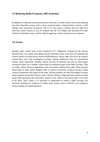9
3.5 Reducing Radio Frequency (RF) Emissions
In addition to reducing infrared and acoustic emissions, a stealth vehicle must avoid radiating
any other detectable energy, such as from on-board radars, communications systems, or RF
leakage from electronics enclosures. The F-117 uses passive infrared and low light level
television sensor systems to aim its weapons and the F-22 Raptor has advanced LPI radar
which can illuminate enemy vehicle without triggering a radar warning receiver response.
3.6 Tactics
Stealthy strike vehicle such as the Lockheed F-117 Nighthawk, designed by the famous
Skunk Works, are usually used against heavily defended enemy sites such as Command and
control centres or surface-to-air missile (SAM) batteries. Enemy radar will cover the airspace
around these sites with overlapping coverage, making undetected entry by conventional
vehicle nearly impossible. Stealthy vehicle can also be detected, but only at short ranges
around the radars; for a stealthy vehicle there are substantial gaps in the radar coverage. Thus
a stealthy vehicle flying an appropriate route can remain undetected by radar. Many ground-
based types of radar exploit Doppler filter to improve sensitivity to objects having a radial
velocity component with respect to the radar. Mission planners use their knowledge of enemy
radar locations and the RCS pattern of the vehicle to design a flight path that minimizes radial
speed while presenting the lowest-RCS aspects of the vehicle to the threat radar. To be able
to fly these “safe” routes, it is necessary to understand an enemy’s radar coverage (see
electronic intelligence). Airborne or mobile radar systems such as AWACS can complicate
tactical strategy for stealth operation.
 