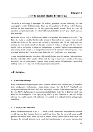 10
Chapter 4
How to counter Stealth Technology?
Whenever a technology is developed for military purposes, another technology is also
developed to counter that technology. There are strong efforts to develop a system that can
counter the low observability of the fifth generation stealth vehicle. There are ways of
detection and elimination of a low observable vehicle but this doesn’t give a 100% success
rate at present.
On a radar screen, vehicle will have their radar cross sections with respect to their size. This
helps the radar to identify that the radar contact it has made is an vehicle. Conventional
vehicle are visible on the radar screen because of its relative size. On the other hand, the
relative size of a stealth vehicle on the radar screen will be that of a large bird. This is how
stealth vehicle are ignored by radar and thus detection is avoided. A proven method to detect
and destroy stealth vehicle is to triangulate its location with a network of radar systems. This
was done while the F-117 was shot down during the NATO offensive over Yugoslavia.
A new method of detecting low observable vehicle is just over the horizon. Scientists have
found a method to detect stealth vehicle with the help of microwaves similar to the ones
emitted by the cell phone towers. Nothing much is known about this technology, but the US
military seems to be very keen about doing more research on this.
4.1 Limitations
4.1.1 Instability of design
Early stealth vehicle were designed with a focus on minimal radar cross section (RCS) rather
than aerodynamic performance. Highly-stealth vehicle like the F-117 Nighthawk are
aerodynamically unstable in all three axes and require constant flight corrections from a fly-
by-wire (FBW) flight system to maintain controlled flight. As for the B-2 Spirit, which was
based on the development of the flying wing vehicle by Jack Northrop in 1940, this design
allowed for a stable vehicle with sufficient yaw control, even without vertical surfaces such
as rudders.
4.1.2 Aerodynamic limitations
Earlier stealth vehicle (such as the F-117 and B-2) lack afterburners, because the hot exhaust
would increase their infrared footprint, and flying faster than the speed of sound would
produce an obvious sonic boom, as well as surface heating of the vehicle skin which also
increases the infrared footprint. As a result, their performance in air combat manoeuvring
 