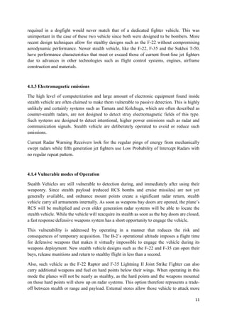 11
required in a dogfight would never match that of a dedicated fighter vehicle. This was
unimportant in the case of these two vehicle since both were designed to be bombers. More
recent design techniques allow for stealthy designs such as the F-22 without compromising
aerodynamic performance. Newer stealth vehicle, like the F-22, F-35 and the Sukhoi T-50,
have performance characteristics that meet or exceed those of current front-line jet fighters
due to advances in other technologies such as flight control systems, engines, airframe
construction and materials.
4.1.3 Electromagnetic emissions
The high level of computerization and large amount of electronic equipment found inside
stealth vehicle are often claimed to make them vulnerable to passive detection. This is highly
unlikely and certainly systems such as Tamara and Kolchuga, which are often described as
counter-stealth radars, are not designed to detect stray electromagnetic fields of this type.
Such systems are designed to detect intentional, higher power emissions such as radar and
communication signals. Stealth vehicle are deliberately operated to avoid or reduce such
emissions.
Current Radar Warning Receivers look for the regular pings of energy from mechanically
swept radars while fifth generation jet fighters use Low Probability of Intercept Radars with
no regular repeat pattern.
4.1.4 Vulnerable modes of Operation
Stealth Vehicles are still vulnerable to detection during, and immediately after using their
weaponry. Since stealth payload (reduced RCS bombs and cruise missiles) are not yet
generally available, and ordnance mount points create a significant radar return, stealth
vehicle carry all armaments internally. As soon as weapons bay doors are opened, the plane’s
RCS will be multiplied and even older generation radar systems will be able to locate the
stealth vehicle. While the vehicle will reacquire its stealth as soon as the bay doors are closed,
a fast response defensive weapons system has a short opportunity to engage the vehicle.
This vulnerability is addressed by operating in a manner that reduces the risk and
consequences of temporary acquisition. The B-2’s operational altitude imposes a flight time
for defensive weapons that makes it virtually impossible to engage the vehicle during its
weapons deployment. New stealth vehicle designs such as the F-22 and F-35 can open their
bays, release munitions and return to stealthy flight in less than a second.
Also, such vehicle as the F-22 Raptor and F-35 Lightning II Joint Strike Fighter can also
carry additional weapons and fuel on hard points below their wings. When operating in this
mode the planes will not be nearly as stealthy, as the hard points and the weapons mounted
on those hard points will show up on radar systems. This option therefore represents a trade-
off between stealth or range and payload. External stores allow those vehicle to attack more
 