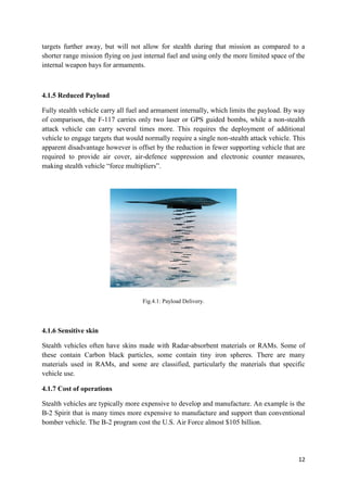 12
targets further away, but will not allow for stealth during that mission as compared to a
shorter range mission flying on just internal fuel and using only the more limited space of the
internal weapon bays for armaments.
4.1.5 Reduced Payload
Fully stealth vehicle carry all fuel and armament internally, which limits the payload. By way
of comparison, the F-117 carries only two laser or GPS guided bombs, while a non-stealth
attack vehicle can carry several times more. This requires the deployment of additional
vehicle to engage targets that would normally require a single non-stealth attack vehicle. This
apparent disadvantage however is offset by the reduction in fewer supporting vehicle that are
required to provide air cover, air-defence suppression and electronic counter measures,
making stealth vehicle “force multipliers”.
Fig.4.1: Payload Delivery.
4.1.6 Sensitive skin
Stealth vehicles often have skins made with Radar-absorbent materials or RAMs. Some of
these contain Carbon black particles, some contain tiny iron spheres. There are many
materials used in RAMs, and some are classified, particularly the materials that specific
vehicle use.
4.1.7 Cost of operations
Stealth vehicles are typically more expensive to develop and manufacture. An example is the
B-2 Spirit that is many times more expensive to manufacture and support than conventional
bomber vehicle. The B-2 program cost the U.S. Air Force almost $105 billion.
 