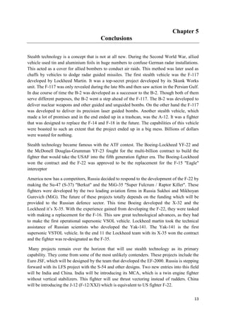13
Chapter 5
Conclusions
Stealth technology is a concept that is not at all new. During the Second World War, allied
vehicle used tin and aluminium foils in huge numbers to confuse German radar installations.
This acted as a cover for allied bombers to conduct air raids. This method was later used as
chaffs by vehicles to dodge radar guided missiles. The first stealth vehicle was the F-117
developed by Lockheed Martin. It was a top-secret project developed by its Skunk Works
unit. The F-117 was only revealed during the late 80s and then saw action in the Persian Gulf.
In due course of time the B-2 was developed as a successor to the B-2. Though both of them
serve different purposes, the B-2 went a step ahead of the F-117. The B-2 was developed to
deliver nuclear weapons and other guided and unguided bombs. On the other hand the F-117
was developed to deliver its precision laser guided bombs. Another stealth vehicle, which
made a lot of promises and in the end ended up in a trashcan, was the A-12. It was a fighter
that was designed to replace the F-14 and F-18 in the future. The capabilities of this vehicle
were boasted to such an extent that the project ended up in a big mess. Billions of dollars
were wasted for nothing.
Stealth technology became famous with the ATF contest. The Boeing-Lockheed YF-22 and
the McDonell Douglas-Grumman YF-23 fought for the multi-billion contract to build the
fighter that would take the USAF into the fifth generation fighter era. The Boeing-Lockheed
won the contract and the F-22 was approved to be the replacement for the F-15 "Eagle"
interceptor
America now has a competitors, Russia decided to respond to the development of the F-22 by
making the Su-47 (S-37) "Berkut" and the MiG-35 "Super Fulcrum / Raptor Killer". These
fighters were developed by the two leading aviation firms in Russia Sukhoi and Mikhoyan
Gurevich (MiG). The future of these projects totally depends on the funding which will be
provided to the Russian defence sector. This time Boeing developed the X-32 and the
Lockheed it’s X-35. With the experience gained from developing the F-22, they were tasked
with making a replacement for the F-16. This saw great technological advances, as they had
to make the first operational supersonic VSOL vehicle. Lockheed martin took the technical
assistance of Russian scientists who developed the Yak-141. The Yak-141 is the first
supersonic VSTOL vehicle. In the end 11 the Lockheed team with its X-35 won the contract
and the fighter was re-designated as the F-35.
Many projects remain over the horizon that will use stealth technology as its primary
capability. They come from some of the most unlikely contenders. These projects include the
Euro JSF, which will be designed by the team that developed the EF-2000. Russia is stepping
forward with its LFS project with the S-54 and other designs. Two new entries into this field
will be India and China. India will be introducing its MCA, which is a twin engine fighter
without vertical stabilizers. This fighter will use thrust vectoring instead of rudders. China
will be introducing the J-12 (F-12/XXJ) which is equivalent to US fighter F-22.
 