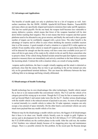 15
5.2 Advantages and Applications
The benefits of stealth apply not only to platforms but to a lot of weapons as well. Anti-
surface munitions like the JSOW, JASSM, Apache/SCALP/Storm Shadow, Taurus/KEPD
and many others are specifically shaped and treated to minimize their radar and IR signatures.
This has two useful payoffs: On the one hand, the weapon itself becomes less vulnerable to
enemy defensive systems, which means that fewer of the weapons launched will be shot
down before reaching their target(s). This in turn means that fewer weapons and their parent
platforms need to be allocated to any given mission, and finally the end result is that a greater
number of targets can be confidently engaged with a given force. The other benefit is the
advantage of surprise and its effect in cases where shrinking the enemies available reaction
time is of the essence. A good example of such a situation is a typical OCA strike against an
airfield. If non stealthy strike vehicle or stand-off weapons are used, it is quite likely that they
will be detected far enough out that the enemy will have some time available (even just 4-5
mins will do) to gets many of his ready-to-fly vehicle in the air and fly them somewhere else
to preserve them. If the vehicle being flushed include armed hot-pad alert fighters (a common
protective measure) these can immediately and actively contribute to the base defence against
the incoming attack. Contrast this with a situation where, as a result of using stealthy
weapons and/or platforms, the base is caught virtually napping and the attack is detected so
perilously close that the enemy Has no time to get anything in the air but instead can only
rely on his ground-based terminal defences. This can mean the difference between the base
suffering little or no damage and being virtually obliterated.
5.3 Disadvantages of Stealth Technology
Stealth technology has its own disadvantages like other technologies. Stealth vehicle cannot
fly as fast or is not maneuverable like conventional vehicle. The F-22 and the vehicle of its
category proved this wrong up to an extent. Though the F-22 may be fast or maneuverable, it
can't go beyond Mach 2 and cannot make turns like the Su-37. Another serious disadvantage
with the stealth vehicle is the reduced amount of payload it can carry. As most of the payload
is carried internally in a stealth vehicle to reduce the 10 radar signature, weapons can only
occupy a less amount of space internally. On the other hand a conventional vehicle can carry
much more payload than any stealth vehicle of its class
Whatever may be the disadvantage a stealth vehicle can have, the biggest of all disadvantages
that it faces is its sheer cost. Stealth vehicle literally costs its weight in gold. Fighters in
service and in development for the USAF like the B-2 ($2 billion), F-117 ($70 million) and
the F-22 ($100 million) are the costliest planes in the world. After the cold war, the number
of B-2 bombers was reduced sharply because of its staggering price tag and maintenance
charges. There is a possible solution for this problem. In the recent past the Russian design
 