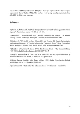 16
firms Sukhoi and Mikhoyan Gurevich (MiG) have developed fighters which will have a price
tag similar to that of the Su-30MKI. This can be a positive step to make stealth technology
affordable for third world countries.
References
[1] Rao G.A., Mahulikar S.P. (2002). "Integrated review of stealth technology and its role in
airpower". Aeronautical Journal 106 (1066): 629–641.
[2] Richelson, J.T. (10 September 2001). "Science, Technology and the CIA". The National
Security Archive. The George Washington University. Retrieved 6 October 2009.
[3] Cadirci, S. "RF Stealth (or Low Observable) and Counter- RF Stealth Technologies:
Implications of Counter- RF Stealth Solutions for Turkish Air Force." Naval Postgraduate
School, Monterey California, Ph.D. Thesis. March 2009. Accessed 6 October 2009
[4] Haddow, G.W.; Peter M. Grosz (1988). The German Giants - The German R-Planes
1914-1918 (3rd ed.). London: Putnam. ISBN 0-85177-812-7.
[5] Hepcke, Gerhard (2007). "The Radar War, 1930-1945" (PDF). English translation by
Hannah Liebmann. Radar World: 45. Retrieved 19 September 2012.
[6] Knott, Eugene; Shaeffer, John; Tuley, Michael (1993). Radar Cross Section, 2nd ed.
Artech House, Inc. p. 231. ISBN 0-89006-618-3.
[7] Sweetman, Bill. "The Bomber that radar cannot see." New Scientist, 4 March 1982.
 