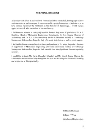 ii
ACKNOWLEDGMENT
A research work owes its success from commencement to completion, to the people in love
with researches at various stages. It comes out to be a great pleasure and experience to us to
have seminar report for the fulfillment in the Bachelor of Technology. I would express
appreciation to all who assisted me in one another way.
I feel immense pleasure in conveying heartiest thanks a deep sense of gratitude to Dr. N.K.
Banthiya, (Head of Mechanical Engineering Department), Dr. S.L. Surana (Director of
Academics), and Dr. S.K. Kalla (Principal), Swami Keshvanand Institute of Technology
Management &Gramothan, Jaipur for their efforts and for technical as well as moral support.
I feel indebted to express our heartiest thanks and gratitude to Dr. Manu Augustine , Lecturer
of Department of Mechanical Engineering of Swami Keshvanand Institute of Technology
Management &Gramothan, Jaipur for their valuable time leaned guidance illuminating during
seminar .
I would like to thank Ms. Sarita Choudhary (Reader) and Mr. Dinesh Kumar Sharma (Sr.
Lecturer) for their valuable help throughout the work for boosting me for creative thinking
and helping me to think practically.
Siddharth Bhatnagar
B.Tech. IV Year
(Mechanical Engineering)
 