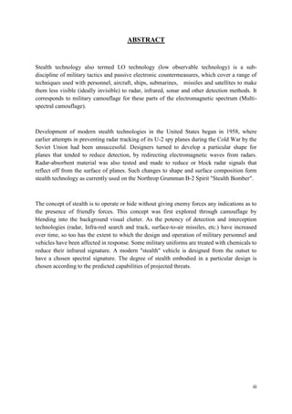 iii
ABSTRACT
Stealth technology also termed LO technology (low observable technology) is a sub-
discipline of military tactics and passive electronic countermeasures, which cover a range of
techniques used with personnel, aircraft, ships, submarines, missiles and satellites to make
them less visible (ideally invisible) to radar, infrared, sonar and other detection methods. It
corresponds to military camouflage for these parts of the electromagnetic spectrum (Multi-
spectral camouflage).
Development of modern stealth technologies in the United States began in 1958, where
earlier attempts in preventing radar tracking of its U-2 spy planes during the Cold War by the
Soviet Union had been unsuccessful. Designers turned to develop a particular shape for
planes that tended to reduce detection, by redirecting electromagnetic waves from radars.
Radar-absorbent material was also tested and made to reduce or block radar signals that
reflect off from the surface of planes. Such changes to shape and surface composition form
stealth technology as currently used on the Northrop Grumman B-2 Spirit "Stealth Bomber".
The concept of stealth is to operate or hide without giving enemy forces any indications as to
the presence of friendly forces. This concept was first explored through camouflage by
blending into the background visual clutter. As the potency of detection and interception
technologies (radar, Infra-red search and track, surface-to-air missiles, etc.) have increased
over time, so too has the extent to which the design and operation of military personnel and
vehicles have been affected in response. Some military uniforms are treated with chemicals to
reduce their infrared signature. A modern "stealth" vehicle is designed from the outset to
have a chosen spectral signature. The degree of stealth embodied in a particular design is
chosen according to the predicted capabilities of projected threats.
 