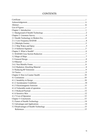iv
CONTENTS
Certificate ..................................................................................................................................i
Acknowledgement.................................................................................................................... ii
Abstract.................................................................................................................................... iii
List of Figures ….......................................................................................................................v
Chapter 1: Introduction ….........................................................................................................1
1.1 Background of Stealth Technology ……………………...…..............................................2
Chapter 2: Literature Survey……..............................................................................................4
2.1 Stealth Technology in Modern Era………….….................................................................4
2.1.1 Low Frequency RADAR…...............................................................................................4
2.1.2Multiple Emitter.................................................................................................................5
2.1.3 Ship Wakes and Spray …..................................................................................................5
2.1.4 Schlieren Signature …......................................................................................................5
Chapter 3: What is Stealth? …...................................................................................................6
3.1 RADAR Cross Section Reduction …..................................................................................7
3.2 Shape of Ships ….................................................................................................................7
3.3 General Design….................................................................................................................8
3.4 Material …...........................................................................................................................8
3.4.1 Non Metallic Frame ….....................................................................................................8
3.4.2 Radiation Absorbing Material …......................................................................................8
3.5 Reducing RF Emissions …..................................................................................................9
3.6 Tactics ….............................................................................................................................9
Chapter 4: How to Counter Stealth ….....................................................................................10
4.1 Limitations …....................................................................................................................10
4.1.1 Instability in Design …...................................................................................................10
4.1.2 Aerodynamic Conditions …............................................................................................10
4.1.3 Electromagnetic Emission …..........................................................................................11
4.1.4 Vulnerable mode of operation …....................................................................................11
4.1.5 Reduced Payload….........................................................................................................12
4.1.6 Sensitive Skin ….............................................................................................................12
4.1.7 Cost of Operation ….......................................................................................................12
Chapter 5: Conclusions ….......................................................................................................13
5.1 Future of Stealth Technology …........................................................................................14
5.2 Advantages and Applications …........................................................................................14
5.3 Disadvantages of Stealth Technology …...........................................................................15
References ….....................................................................................................................15
 