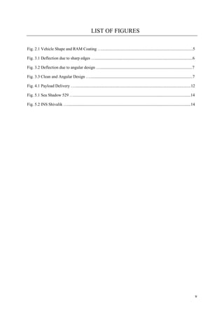 v
LIST OF FIGURES
Fig. 2.1 Vehicle Shape and RAM Coating …........................................................................................5
Fig. 3.1 Deflection due to sharp edges …..............................................................................................6
Fig. 3.2 Deflection due to angular design ….........................................................................................7
Fig. 3.3 Clean and Angular Design …...................................................................................................7
Fig. 4.1 Payload Delivery …................................................................................................................12
Fig. 5.1 Sea Shadow 529 ….................................................................................................................14
Fig. 5.2 INS Shivalik ….......................................................................................................................14
 