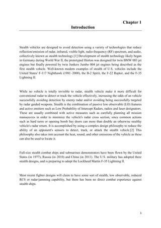 1
Chapter 1
Introduction
Stealth vehicles are designed to avoid detection using a variety of technologies that reduce
reflection/emission of radar, infrared, visible light, radio-frequency (RF) spectrum, and audio,
collectively known as stealth technology.[1] Development of stealth technology likely began
in Germany during World War II, the prototyped Horton was designed for twin BMW 003 jet
engines but finally powered by twin Junkers Jumbo 004 jet engines being described as the
first stealth vehicle. Well-known modern examples of stealth of U.S. vehicles include the
United States' F-117 Nighthawk (1981–2008), the B-2 Spirit, the F-22 Raptor, and the F-35
Lightning II.
While no vehicle is totally invisible to radar, stealth vehicle make it more difficult for
conventional radar to detect or track the vehicle effectively, increasing the odds of an vehicle
successfully avoiding detection by enemy radar and/or avoiding being successfully targeted
by radar guided weapons. Stealth is the combination of passive low observable (LO) features
and active emitters such as Low Probability of Intercept Radars, radios and laser designators.
These are usually combined with active measures such as carefully planning all mission
manoeuvres in order to minimize the vehicle's radar cross section, since common actions
such as hard turns or opening bomb bay doors can more than double an otherwise stealthy
vehicle's radar return. It is accomplished by using a complex design philosophy to reduce the
ability of an opponent's sensors to detect, track, or attack the stealth vehicle.[2] This
philosophy also takes into account the heat, sound, and other emissions of the vehicle as these
can also be used to locate it.
Full-size stealth combat ships and submarines demonstrators have been flown by the United
States (in 1977), Russia (in 2010) and China (in 2011). The U.S. military has adopted three
stealth designs, and is preparing to adopt the Lockheed Martin F-35 Lightning II.
Most recent fighter designs will claim to have some sort of stealth, low observable, reduced
RCS or radar-jamming capability, but there has been no direct combat experience against
stealth ships.
 