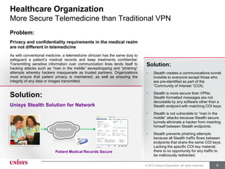 Sample Use Case…
Healthcare Organization
More Secure Telemedicine than Traditional VPN
Problem:
Privacy and confidentiality requirements in the medical realm
are not different in telemedicine
As with conventional medicine, a telemedicine clinician has the same duty to
safeguard a patient’s medical records and keep treatments confidential.
Transmitting sensitive information over communication lines lends itself to    Solution:
hacking attacks such as “man in the middle” eavesdropping and “phishing”
attempts whereby hackers masquerade as trusted partners. Organizations         •     Stealth creates a communications tunnel
must ensure that patient privacy is maintained, as well as ensuring the              invisible to everyone except those who
integrity of any data or images transmitted.                                         are pre-identified as part of the
                                                                                     “Community of Interest “(COI).
                                                                               •     Stealth is more secure than VPNs;
Solution:                                                                            Stealth formatted messages are not
                                                                                     decodable by any software other than a
Unisys Stealth Solution for Network                                                  Stealth endpoint with matching COI keys.
                                                                               •     Stealth is not vulnerable to “man in the
                                                                                     middle” attacks because Stealth secure
                                                                                     tunnels eliminate a hacker from inserting
                                                                                     himself between Stealth endpoints.
                           Network
                                                                               •     Stealth prevents phishing attempts
                                                                                     because all Stealth traffic flows between
                                                                                     endpoints that share the same COI keys.
                                                                                     Lacking the specific COI key material,
                           Patient Medical Records Secure                            there is no opportunity for any traffic to
                                                                                     be maliciously redirected.

                                                                               © 2012 Unisys Corporation. All rights reserved.   6
 