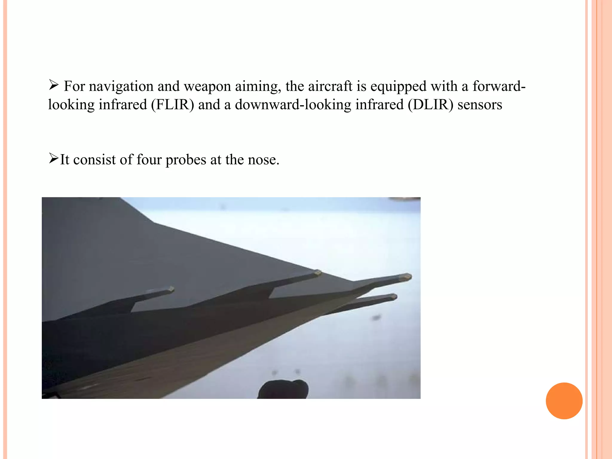 For navigation and weapon aiming, the aircraft is equipped with a forward-looking infrared (FLIR) and a downward-looking infrared (DLIR) sensors It consist of four probes at the nose. 