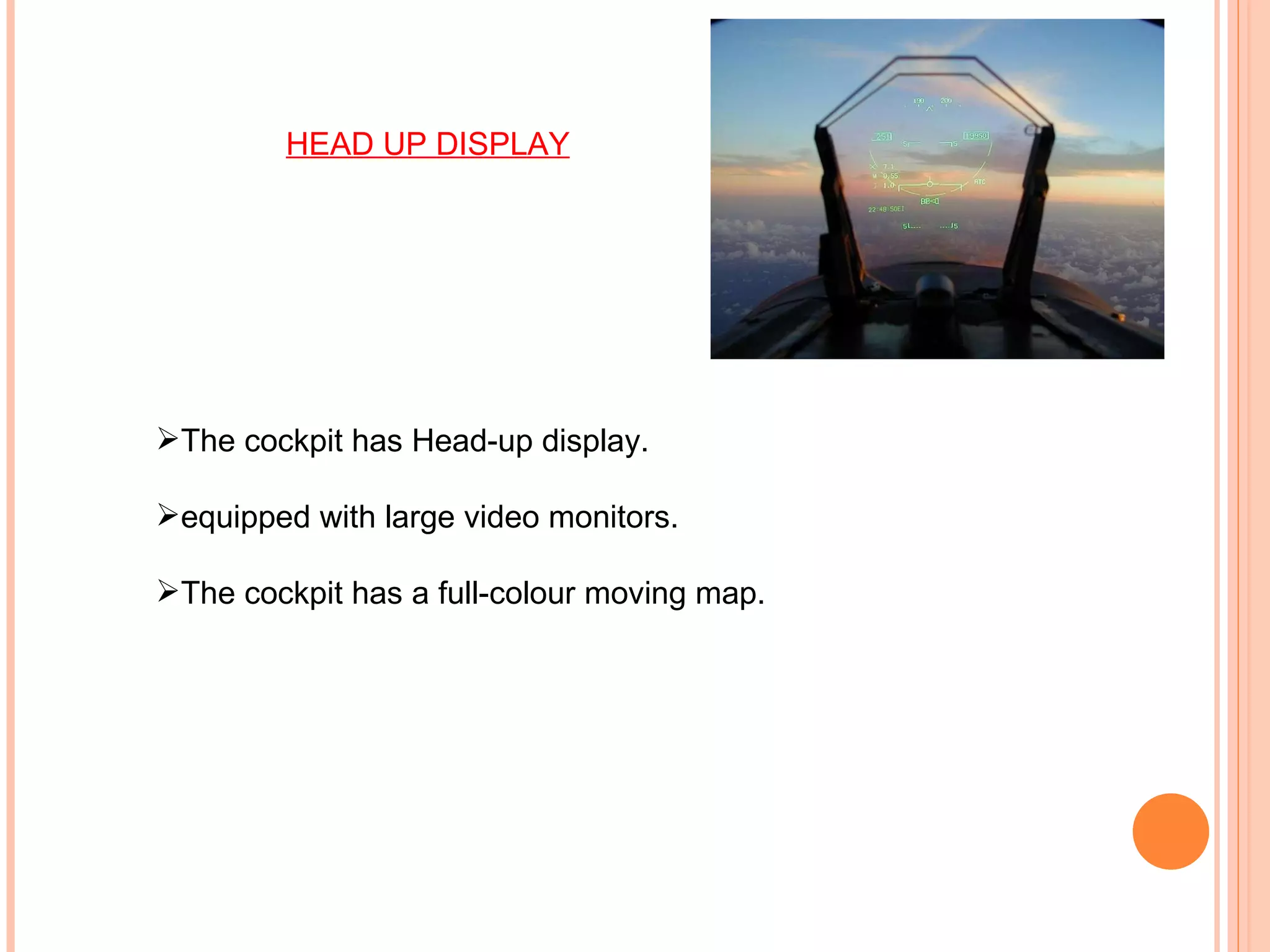The cockpit has Head-up display.  equipped with large video monitors. The cockpit has a full-colour moving map. HEAD UP DISPLAY 