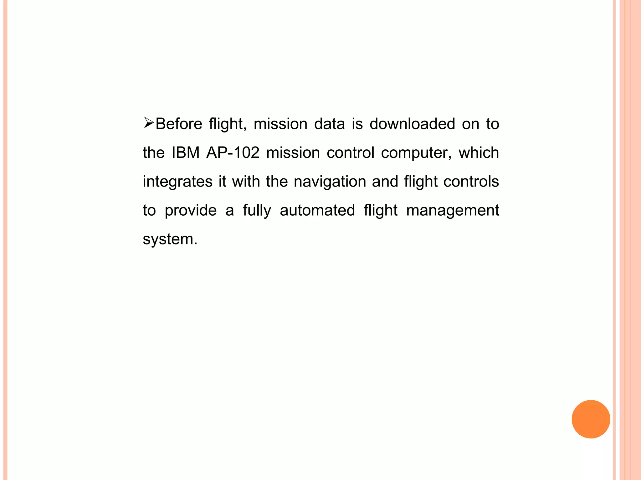 Before flight, mission data is downloaded on to the IBM AP-102 mission control computer, which integrates it with the navigation and flight controls to provide a fully automated flight management system. 