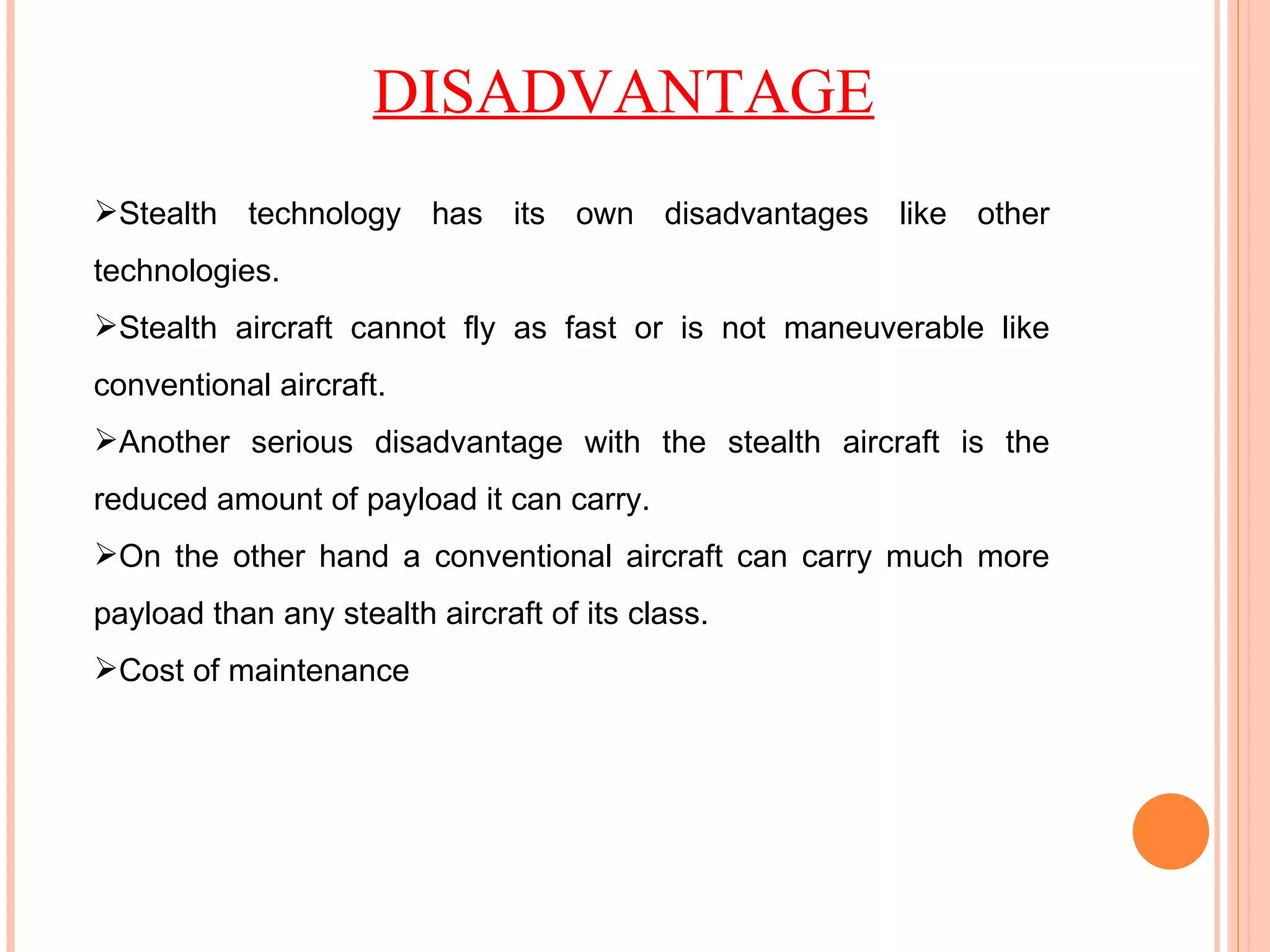 Stealth technology has its own disadvantages like other technologies. Stealth aircraft cannot fly as fast or is not maneuverable like conventional aircraft. Another serious disadvantage with the stealth aircraft is the reduced amount of payload it can carry. On the other hand a conventional aircraft can carry much more payload than any stealth aircraft of its class. Cost of maintenance DISADVANTAGE 