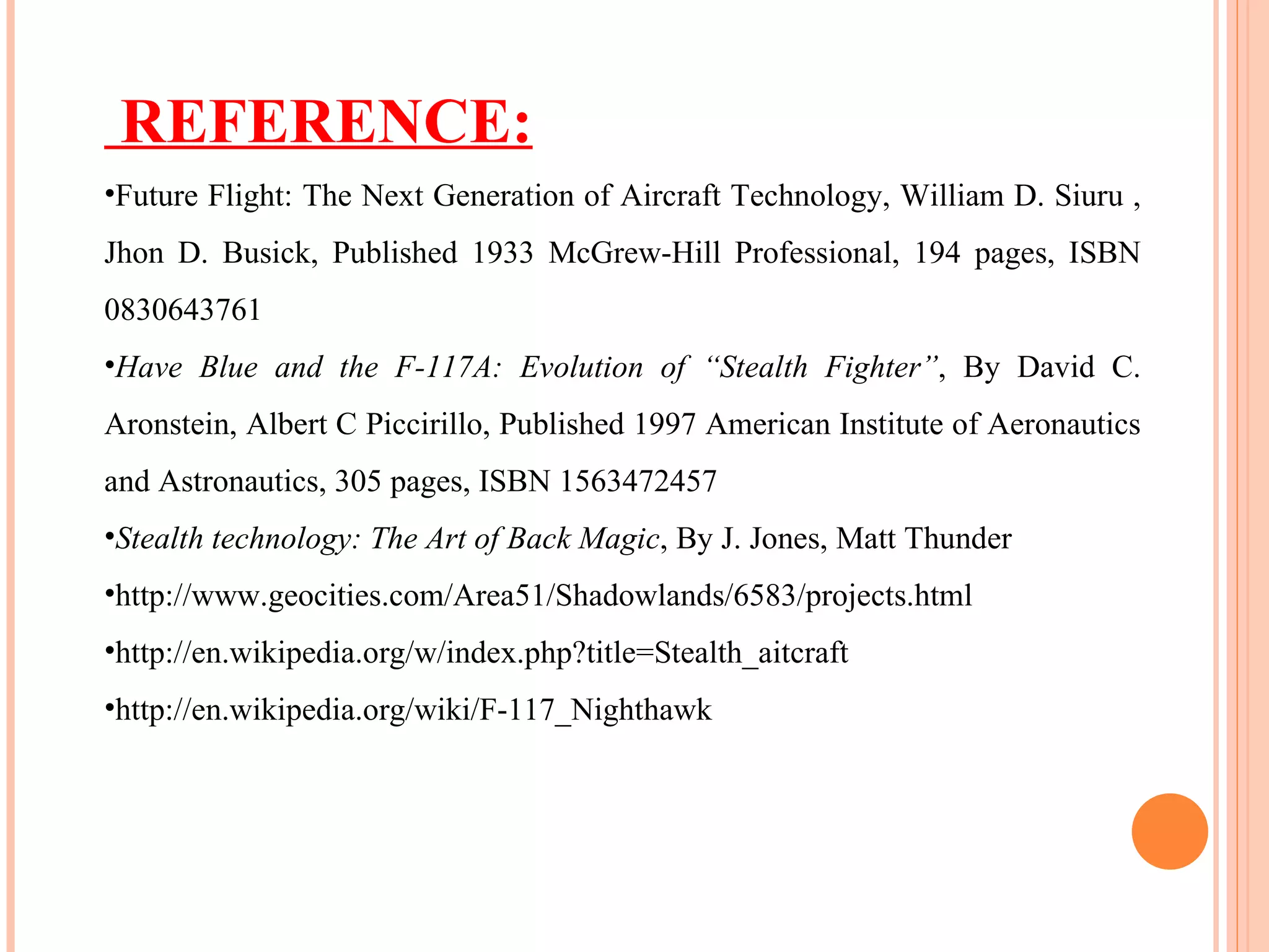 REFERENCE: Future Flight: The Next Generation of Aircraft Technology, William D. Siuru , Jhon D. Busick, Published 1933 McGrew-Hill Professional, 194 pages, ISBN 0830643761 Have Blue and the F-117A: Evolution of “Stealth Fighter” , By David C. Aronstein, Albert C Piccirillo, Published 1997 American Institute of Aeronautics and Astronautics, 305 pages, ISBN 1563472457 Stealth technology: The Art of Back Magic , By J. Jones, Matt Thunder http://www.geocities.com/Area51/Shadowlands/6583/projects.html http://en.wikipedia.org/w/index.php?title=Stealth_aitcraft http://en.wikipedia.org/wiki/F-117_Nighthawk 