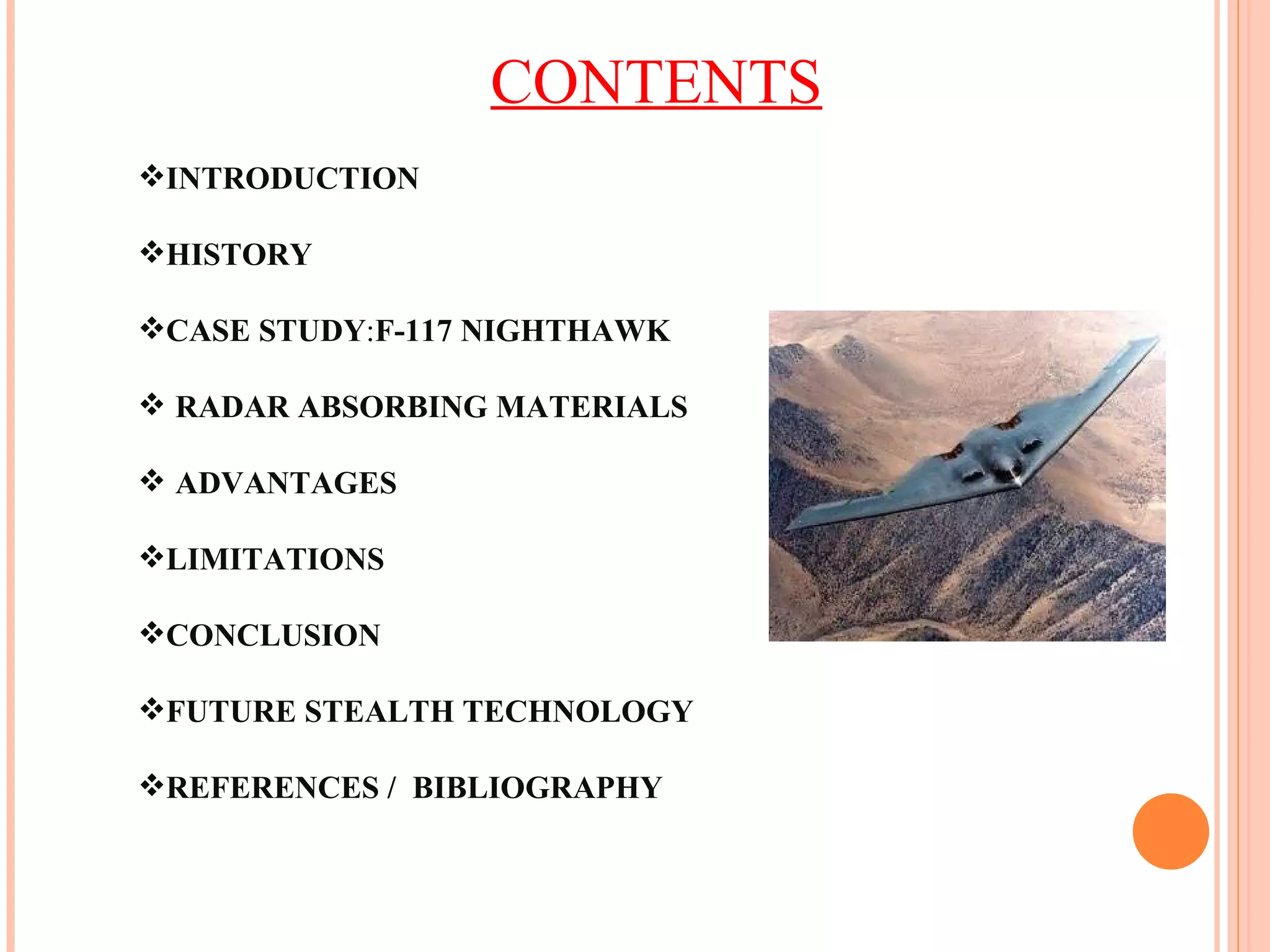 CONTENTS INTRODUCTION HISTORY CASE STUDY : F-117 NIGHTHAWK RADAR ABSORBING MATERIALS ADVANTAGES LIMITATIONS CONCLUSION  FUTURE STEALTH TECHNOLOGY REFERENCES /  BIBLIOGRAPHY 