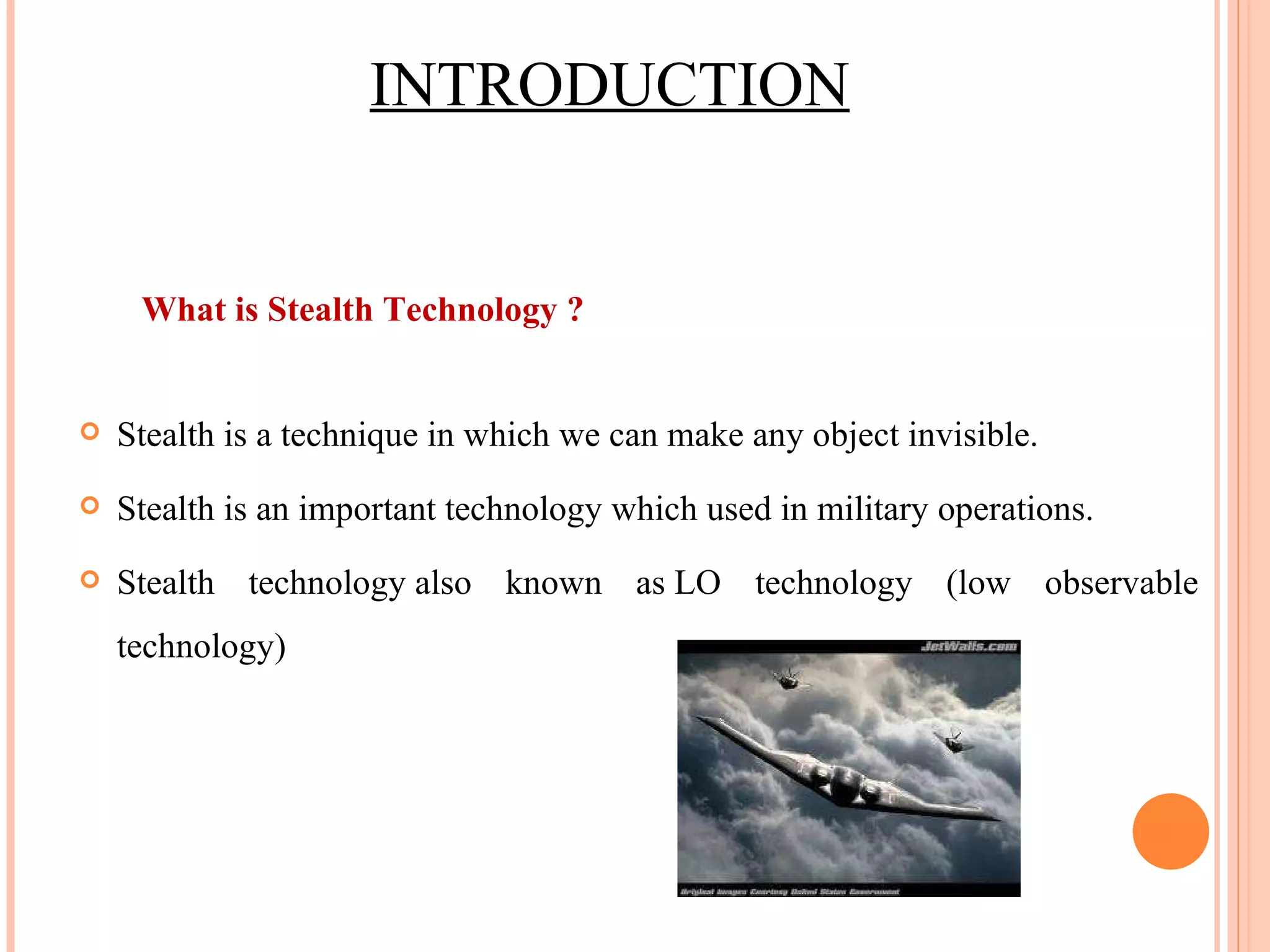 What is Stealth Technology ? Stealth is a technique in which we can make any object invisible. Stealth is an important technology which used in military operations. Stealth technology also known as LO technology (low observable technology) INTRODUCTION 