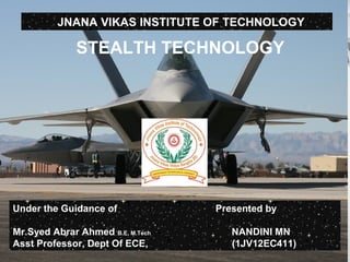 STEALTH TECHNOLOGY
Presented By
SUPREETH.S
(4MH07ME047)
Mysore, karnataka
STEALTH TECHNOLOGY
JNANA VIKAS INSTITUTE OF TECHNOLOGY
Under the Guidance of
Mr.Syed Abrar Ahmed B.E, M.Tech
Asst Professor, Dept Of ECE, JVIT
Presented by
NANDINI MN
(1JV12EC411)
 