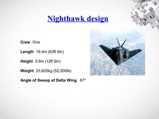 Nighthawk design
Crew One
Length 19.4m (63ft 9in)
Height 3.9m (12ft 9in)
Weight 23,625kg (52,500lb)
Angle of Sweep of Delta Wing 67°
 