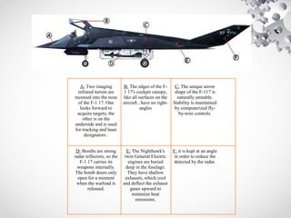A: Two imaging
infrared turrets are
recessed into the nose
of the F-1 17. One
looks forward to
acquire targets; the
other is on the
underside and is used
for tracking and laser
designators .
B: The edges of the F-
1 17's cockpit canopy,
like all surfaces on the
aircraft , have no right-
angles
C: The unique arrow
shape of the F-117 is
naturally unstable.
Stability is maintained
by computerized fly-
by-wire controls.
D: Bombs are strong
radar reflectors, so the
F-1 17 carries its
weapons internally.
The bomb doors only
open for a moment
when the warload is
released.
E: The Nighthawk's
twin General Electric
engines are buried
deep in the fuselage.
They have shallow
exhausts, which cool
and deflect the exhaust
gases upward to
minimize heat
emissions.
F: it is kept at an angle
in order to reduce the
detected by the radar.
 