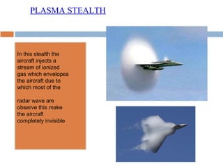 In this stealth the
aircraft injects a
stream of ionized
gas which envelopes
the aircraft due to
which most of the
radar wave are
observe this make
the aircraft
completely invisible
PLASMA STEALTH
 