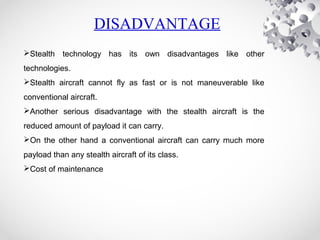 Stealth technology has its own disadvantages like other
technologies.
Stealth aircraft cannot fly as fast or is not maneuverable like
conventional aircraft.
Another serious disadvantage with the stealth aircraft is the
reduced amount of payload it can carry.
On the other hand a conventional aircraft can carry much more
payload than any stealth aircraft of its class.
Cost of maintenance
DISADVANTAGE
 