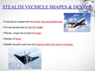 STEALTH VECHICLE SHAPES & DESIGN
It should be coated with the Radar Absorbing Materials.
It’s tail should kept an ACUTE angle.
Planes wings has to kept at Angle.
Design of Nose.
Stealth aircraft must bury the Engines within the wing or fuselage.
 