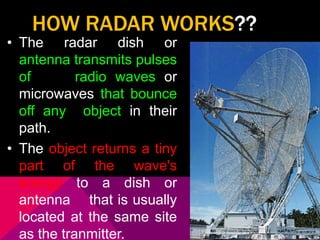 HOW RADAR WORKS?? 
• The radar dish or 
antenna transmits pulses 
of radio waves or 
microwaves that bounce 
off any object in their 
path. 
• The object returns a tiny 
part of the wave's 
energy to a dish or 
antenna that is usually 
located at the same site 
as the tranmitter. 
 