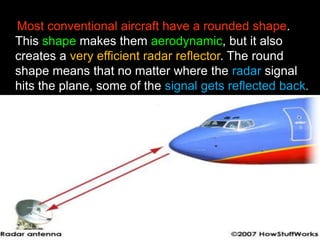 Most conventional aircraft have a rounded shape. 
This shape makes them aerodynamic, but it also 
creates a very efficient radar reflector. The round 
shape means that no matter where the radar signal 
hits the plane, some of the signal gets reflected back. 
 