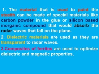 1. The material that is used to paint the 
stealth can be made of special materials like 
carbon powder in the glue or silicon based 
inorganic compound that would absorb the 
radar waves that fall on the plane. 
2. Dielectric materials are used as they are 
transparent to radar waves. 
3.Composites of ferrites are used to optimize 
dielectric and magnetic properties, 
 