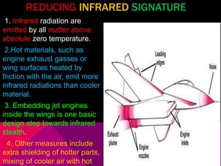 REDUCING INFRARED SIGNATURE 
1. Infrared radiation are 
emitted by all matter above 
absolute zero temperature. 
2.Hot materials, such as 
engine exhaust gasses or 
wing surfaces heated by 
friction with the air, emit more 
infrared radiations than cooler 
material. 
3. Embedding jet engines 
inside the wings is one basic 
design step towards infrared 
stealth. 
4. Other measures include 
extra shielding of hotter parts, 
mixing of cooler air with hot 
 