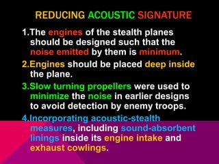 REDUCING ACOUSTIC SIGNATURE 
1.The engines of the stealth planes 
should be designed such that the 
noise emitted by them is minimum. 
2.Engines should be placed deep inside 
the plane. 
3.Slow turning propellers were used to 
minimize the noise in earlier designs 
to avoid detection by enemy troops. 
4.Incorporating acoustic-stealth 
measures, including sound-absorbent 
linings inside its engine intake and 
exhaust cowlings. 
 