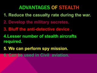 ADVANTAGES OF STEALTH 
1. Reduce the casualty rate during the war. 
2. Develop the military secretes. 
3. Bluff the anti-detective device . 
4.Lesser number of stealth aircrafts 
required. 
5. We can perform spy mission. 
6. Can be used in Civil aviation. 
 