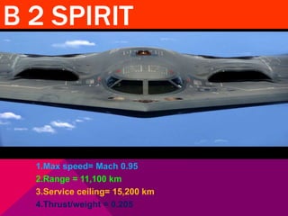 B 2 SPIRIT 
1.Max speed= Mach 0.95 
2.Range = 11,100 km 
3.Service ceiling= 15,200 km 
4.Thrust/weight = 0.205 
 