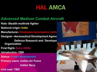 HAL AMCA 
Advanced Medium Combat Aircraft 
Role -Stealth multirole fighter 
National origin- India 
Manufacturer- Hindustan Aeronautics Limited 
Designer -Aeronautical Development Agency, 
Defence Research and Development 
Organisation 
First flight- Early 2020s 
Introduction -TBD 
Status- Under development 
Primary users -Indian Air Force 
Indian Navy 
Unit cost -TBD 
 