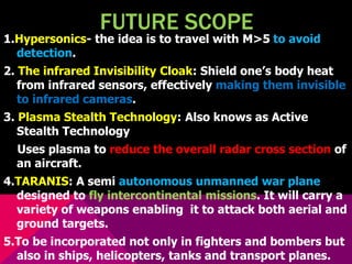 FUTURE SCOPE 
1.Hypersonics- the idea is to travel with M>5 to avoid 
detection. 
2. The infrared Invisibility Cloak: Shield one’s body heat 
from infrared sensors, effectively making them invisible 
to infrared cameras. 
3. Plasma Stealth Technology: Also knows as Active 
Stealth Technology 
Uses plasma to reduce the overall radar cross section of 
an aircraft. 
4.TARANIS: A semi autonomous unmanned war plane 
designed to fly intercontinental missions. It will carry a 
variety of weapons enabling it to attack both aerial and 
ground targets. 
5.To be incorporated not only in fighters and bombers but 
also in ships, helicopters, tanks and transport planes. 
 