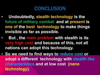 CONCLUSION 
• Undoubtedly, stealth technology is the 
future of military combat and at present is 
one of the best technology to make things 
invisible as far as possible. 
• But , the main problem with stealth is its 
very high cost and because of this, not all 
nations can adopt this technology. 
• So we need to find ways to reduce cost or 
adopt a different technology with stealth like 
characteristics and at low cost (nano 
technology). 
 