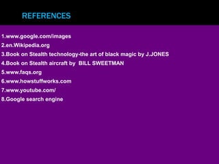 REFERENCES 
1.www.google.com/images 
2.en.Wikipedia.org 
3.Book on Stealth technology-the art of black magic by J.JONES 
4.Book on Stealth aircraft by BILL SWEETMAN 
5.www.faqs.org 
6.www.howstuffworks.com 
7.www.youtube.com/ 
8.Google search engine 
 