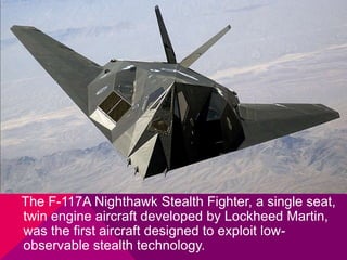 The F-117A Nighthawk Stealth Fighter, a single seat, 
twin engine aircraft developed by Lockheed Martin, 
was the first aircraft designed to exploit low-observable 
stealth technology. 
 