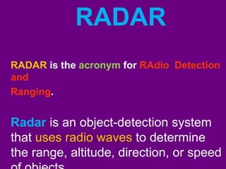 RADAR 
RADAR is the acronym for RAdio Detection 
and 
Ranging. 
Radar is an object-detection system 
that uses radio waves to determine 
the range, altitude, direction, or speed 
of objects 
 