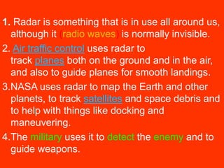 1. Radar is something that is in use all around us, 
although it (radio waves) is normally invisible. 
2. Air traffic control uses radar to 
track planes both on the ground and in the air, 
and also to guide planes for smooth landings. 
3.NASA uses radar to map the Earth and other 
planets, to track satellites and space debris and 
to help with things like docking and 
maneuvering. 
4.The military uses it to detect the enemy and to 
guide weapons. 
 