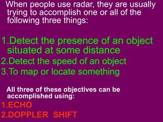 When people use radar, they are usually 
trying to accomplish one or all of the 
following three things: 
1.Detect the presence of an object 
situated at some distance 
2.Detect the speed of an object 
3.To map or locate something 
All three of these objectives can be 
accomplished using: 
1.ECHO 
2.DOPPLER SHIFT 
 