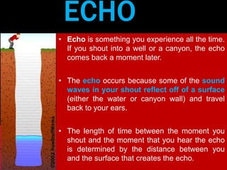 ECHO 
• Echo is something you experience all the time. 
If you shout into a well or a canyon, the echo 
comes back a moment later. 
• The echo occurs because some of the sound 
waves in your shout reflect off of a surface 
(either the water or canyon wall) and travel 
back to your ears. 
• The length of time between the moment you 
shout and the moment that you hear the echo 
is determined by the distance between you 
and the surface that creates the echo. 
 