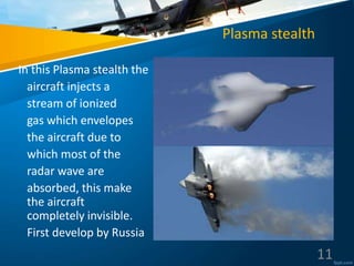 Plasma stealth
In this Plasma stealth the
aircraft injects a
stream of ionized
gas which envelopes
the aircraft due to
which most of the
radar wave are
absorbed, this make
the aircraft
completely invisible.
First develop by Russia
11
 