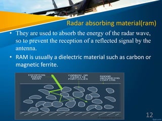 Radar absorbing material(ram)
• They are used to absorb the energy of the radar wave,
so to prevent the reception of a reflected signal by the
antenna.
• RAM is usually a dielectric material such as carbon or
magnetic ferrite.
12
 