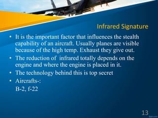 Infrared Signature
• It is the important factor that influences the stealth
capability of an aircraft. Usually planes are visible
because of the high temp. Exhaust they give out.
• The reduction of infrared totally depends on the
engine and where the engine is placed in it.
• The technology behind this is top secret
• Aircrafts-:
B-2, f-22
13
 