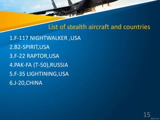 List of stealth aircraft and countries
1.F-117 NIGHTWALKER ,USA
2.B2-SPIRIT,USA
3.F-22 RAPTOR,USA
4.PAK-FA (T-50),RUSSIA
5.F-35 LIGHTINING,USA
6.J-20,CHINA
15
 